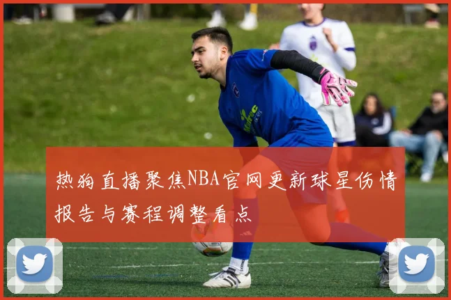 热狗直播聚焦NBA官网更新球星伤情报告与赛程调整看点