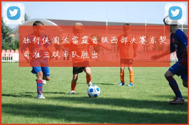 独行侠淘汰雷霆晋级西部决赛东契奇准三双率队胜出