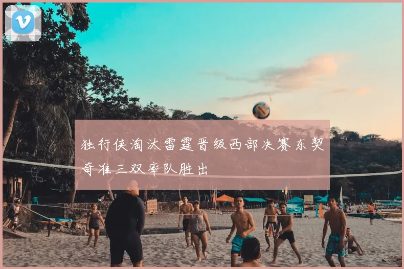 独行侠淘汰雷霆晋级西部决赛东契奇准三双率队胜出