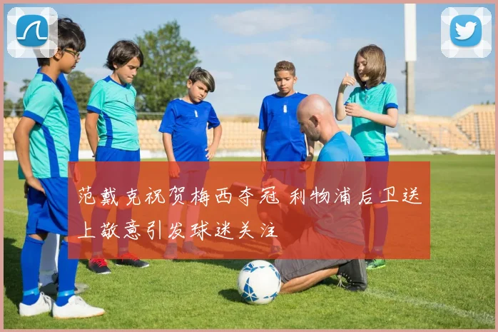 范戴克祝贺梅西夺冠 利物浦后卫送上敬意引发球迷关注