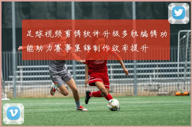 足球视频剪辑软件升级多轨编辑功能助力赛事集锦制作效率提升