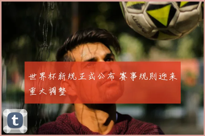 世界杯新规正式公布 赛事规则迎来重大调整