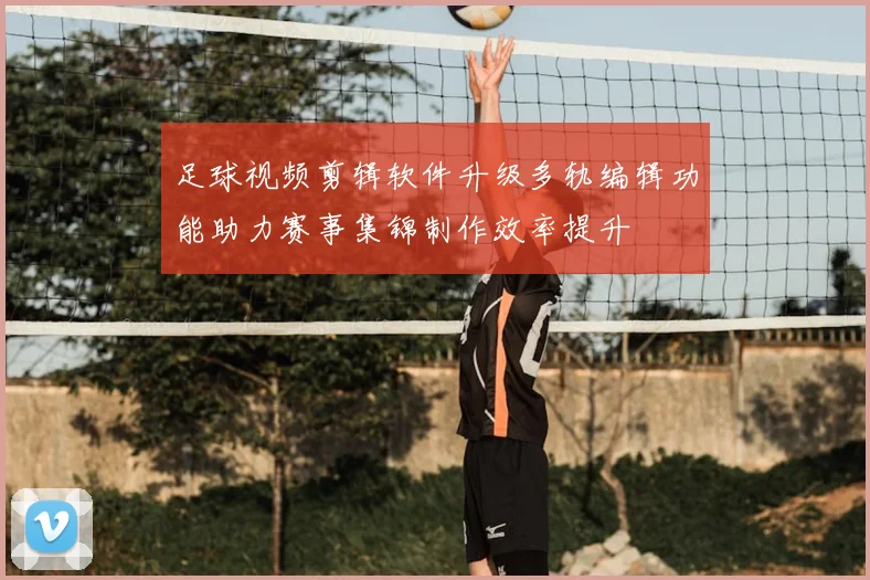 足球视频剪辑软件升级多轨编辑功能助力赛事集锦制作效率提升