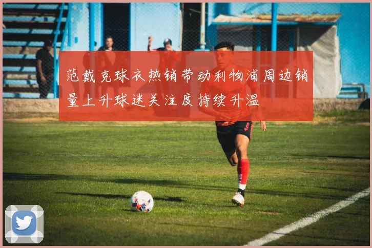 范戴克球衣热销带动利物浦周边销量上升球迷关注度持续升温