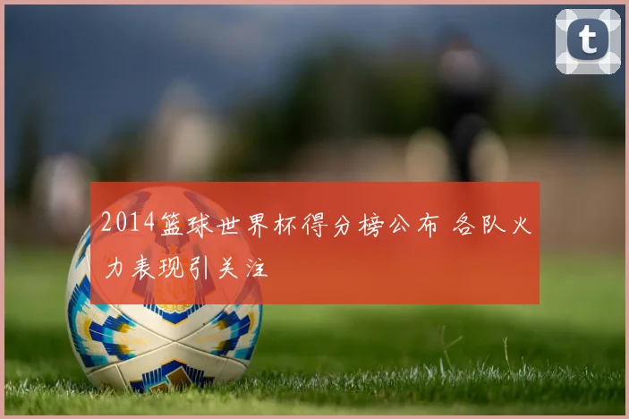 2014篮球世界杯得分榜公布 各队火力表现引关注
