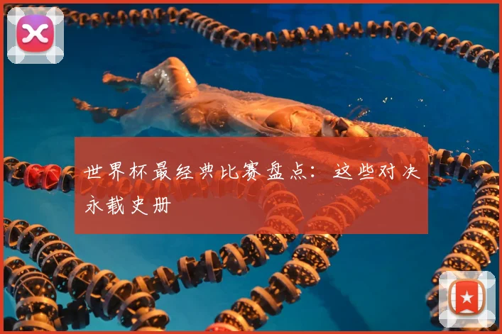 世界杯最经典比赛盘点:这些对决永载史册
